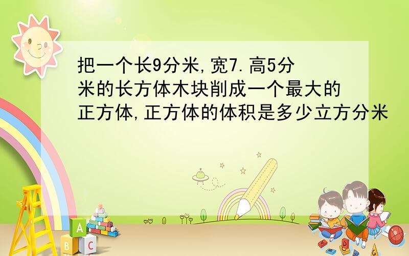 把一个长9分米,宽7.高5分米的长方体木块削成一个最大的正方体,正方体的体积是多少立方分米