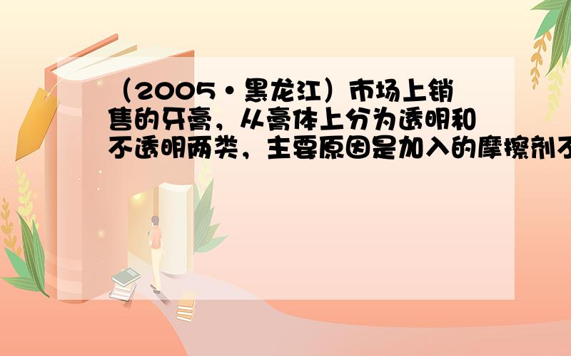 （2005•黑龙江）市场上销售的牙膏，从膏体上分为透明和不透明两类，主要原因是加入的摩擦剂不同造成的．牙膏摩擦剂通常有以