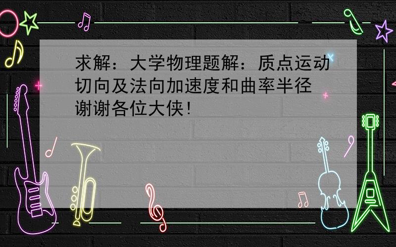 求解：大学物理题解：质点运动切向及法向加速度和曲率半径 谢谢各位大侠!