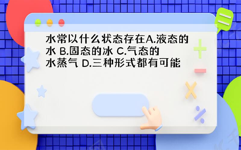 水常以什么状态存在A.液态的水 B.固态的冰 C.气态的水蒸气 D.三种形式都有可能