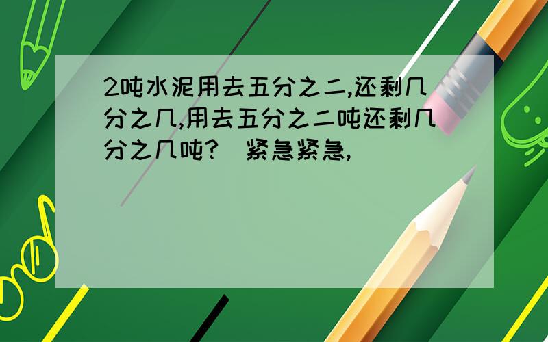 2吨水泥用去五分之二,还剩几分之几,用去五分之二吨还剩几分之几吨?（紧急紧急,