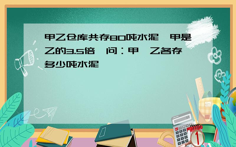 甲乙仓库共存80吨水泥,甲是乙的3.5倍,问：甲、乙各存多少吨水泥