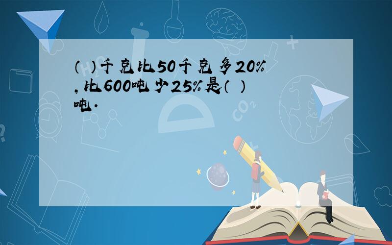 （ ）千克比50千克多20%,比600吨少25%是（ ）吨.