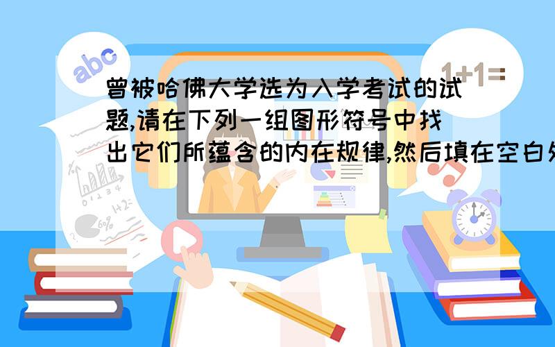 曾被哈佛大学选为入学考试的试题,请在下列一组图形符号中找出它们所蕴含的内在规律,然后填在空白处.