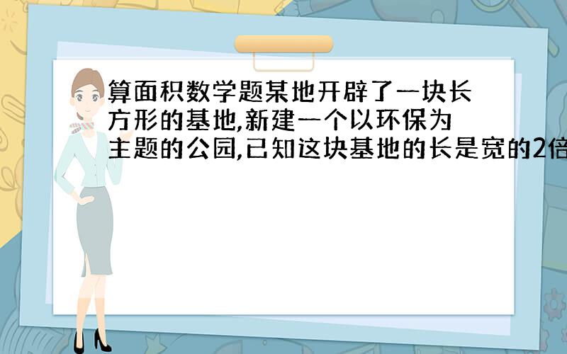 算面积数学题某地开辟了一块长方形的基地,新建一个以环保为主题的公园,已知这块基地的长是宽的2倍,它的面积为400000米