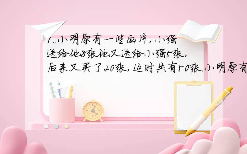 1..小明原有一些画片,小强送给他8张他又送给小强5张,后来又买了20张,这时共有50张.小明原有画片多少张?