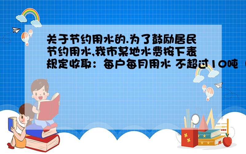 关于节约用水的.为了鼓励居民节约用水,我市某地水费按下表规定收取：每户每月用水 不超过10吨（含10吨） 超过10吨的部