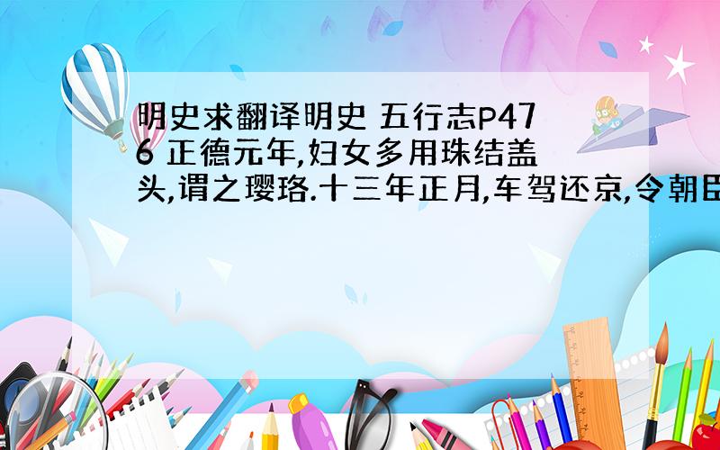 明史求翻译明史 五行志P476 正德元年,妇女多用珠结盖头,谓之璎珞.十三年正月,车驾还京,令朝臣曳撒大帽鸾带.给事中朱