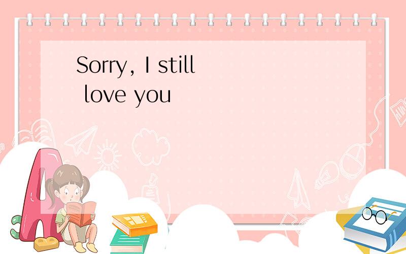 Sorry, I still love you