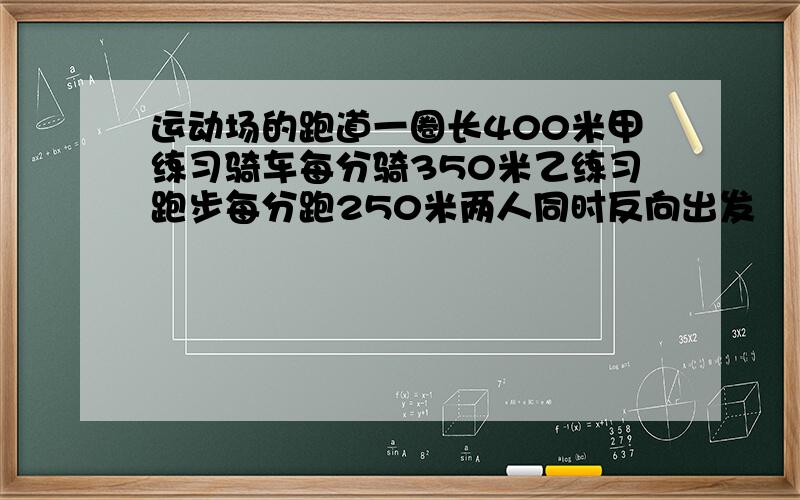 运动场的跑道一圈长400米甲练习骑车每分骑350米乙练习跑步每分跑250米两人同时反向出发