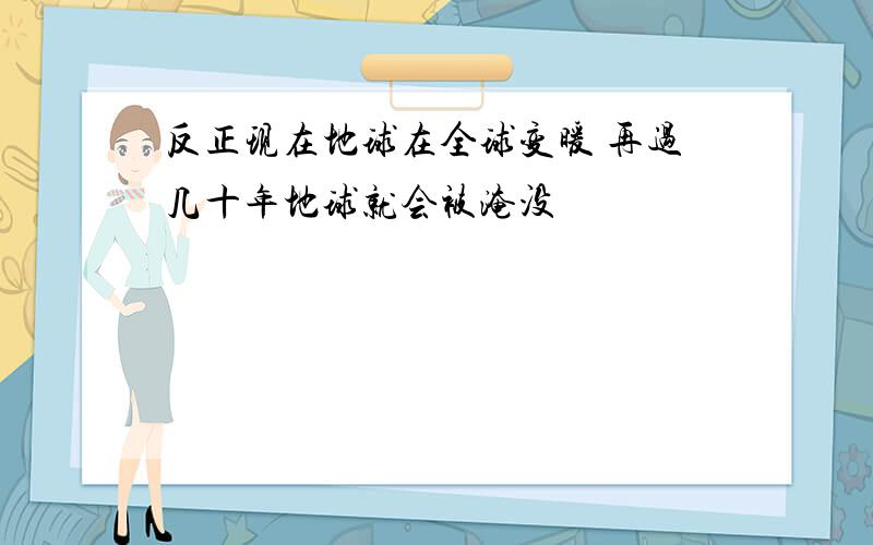 反正现在地球在全球变暖 再过几十年地球就会被淹没