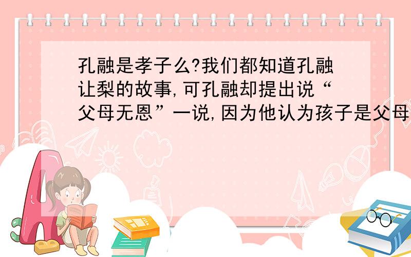 孔融是孝子么?我们都知道孔融让梨的故事,可孔融却提出说“父母无恩”一说,因为他认为孩子是父母情欲后产生的.