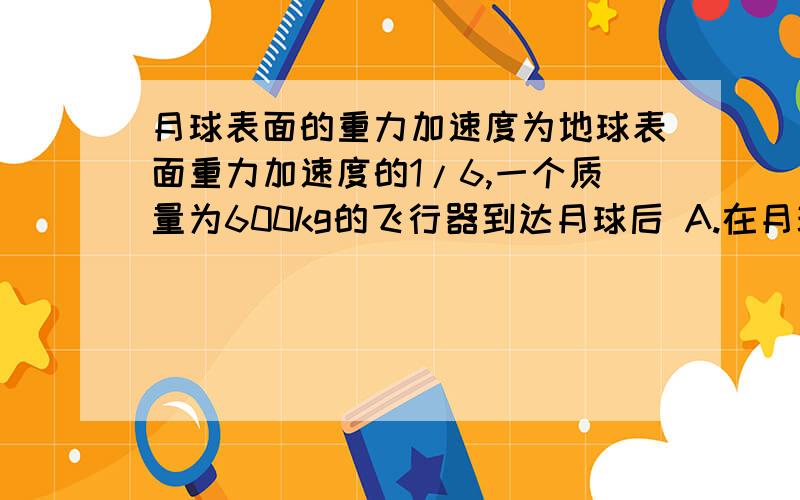 月球表面的重力加速度为地球表面重力加速度的1/6,一个质量为600kg的飞行器到达月球后 A.在月球上质量仍为600 B