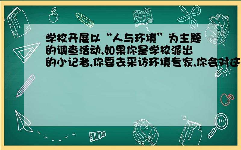 学校开展以“人与环境”为主题的调查活动,如果你是学校派出的小记者,你要去采访环境专家,你会对这位专家提出那些问题?请你设