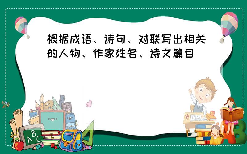 根据成语、诗句、对联写出相关的人物、作家姓名、诗文篇目