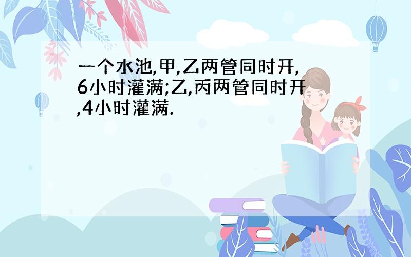 一个水池,甲,乙两管同时开,6小时灌满;乙,丙两管同时开,4小时灌满.