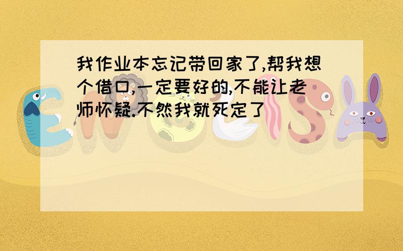 我作业本忘记带回家了,帮我想个借口,一定要好的,不能让老师怀疑.不然我就死定了