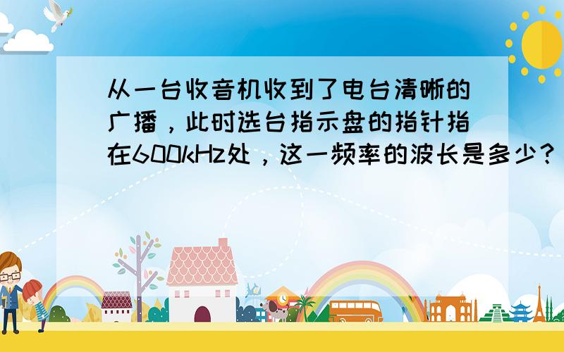 从一台收音机收到了电台清晰的广播，此时选台指示盘的指针指在600kHz处，这一频率的波长是多少？