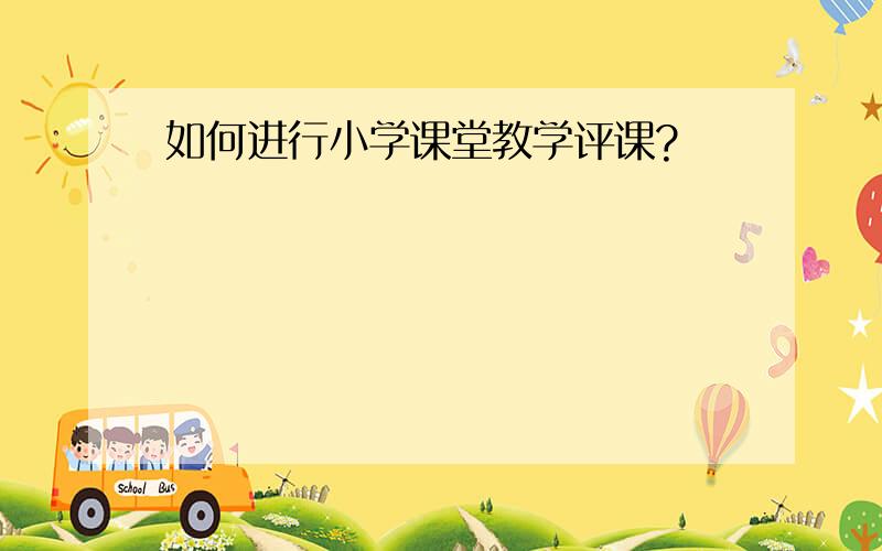 如何进行小学课堂教学评课?