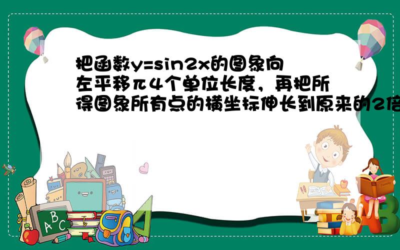 把函数y=sin2x的图象向左平移π4个单位长度，再把所得图象所有点的横坐标伸长到原来的2倍（纵坐标不变），所得函数图象