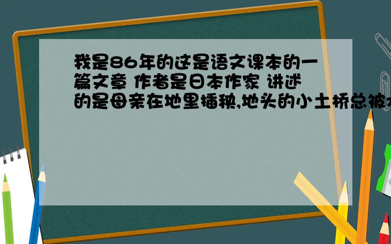 我是86年的这是语文课本的一篇文章 作者是日本作家 讲述的是母亲在地里插秧,地头的小土桥总被水冲垮 然后母亲就一次次的修