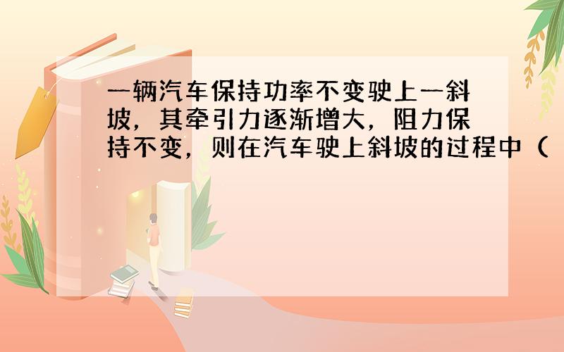 一辆汽车保持功率不变驶上一斜坡，其牵引力逐渐增大，阻力保持不变，则在汽车驶上斜坡的过程中（　　）