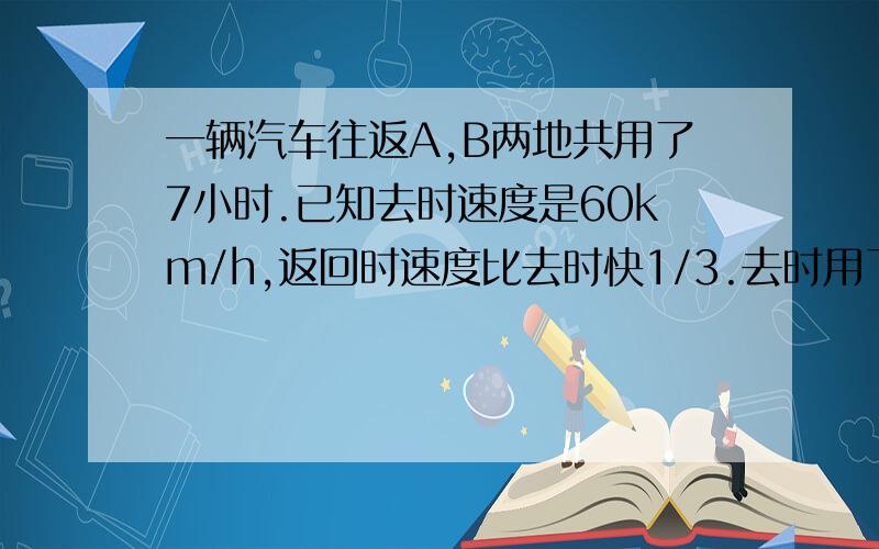 一辆汽车往返A,B两地共用了7小时.已知去时速度是60km/h,返回时速度比去时快1/3.去时用了几小时?