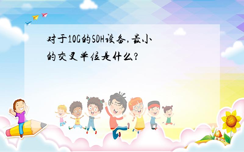 对于10G的SDH设备,最小的交叉单位是什么?