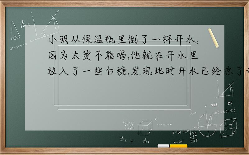 小明从保温瓶里倒了一杯开水,因为太烫不能喝,他就在开水里放入了一些白糖,发现此时开水已经凉了许多,试推测,白糖溶于水时（