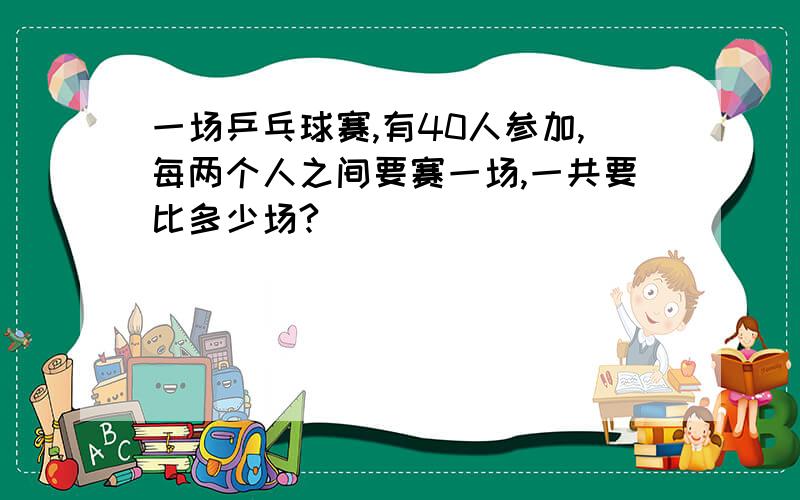 一场乒乓球赛,有40人参加,每两个人之间要赛一场,一共要比多少场?