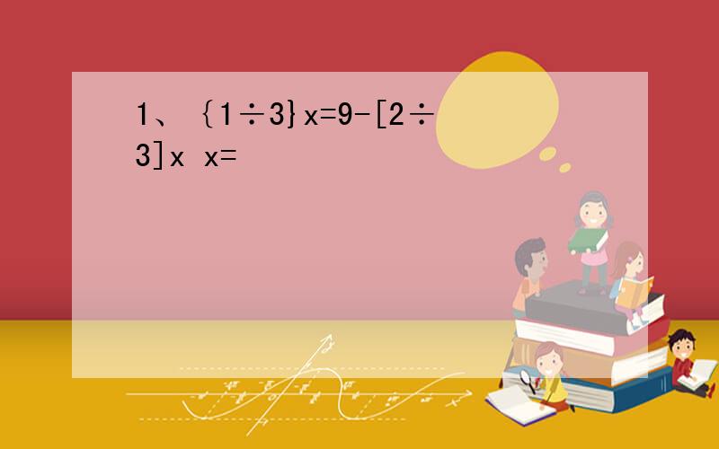 1、｛1÷3}x=9-[2÷3]x x=