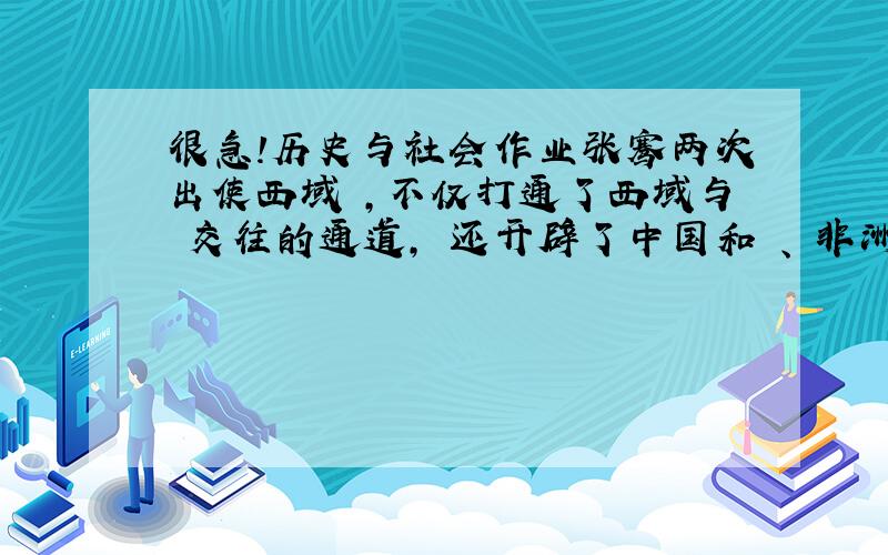 很急!历史与社会作业张骞两次出使西域 ,不仅打通了西域与 交往的通道, 还开辟了中国和 、 非洲大陆的通道 —— .各位