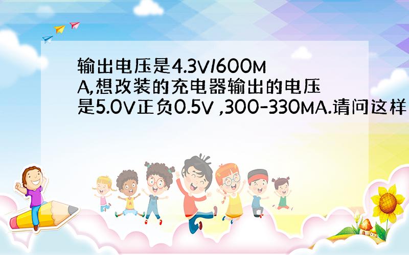 输出电压是4.3V/600MA,想改装的充电器输出的电压是5.0V正负0.5V ,300-330MA.请问这样可行吗?