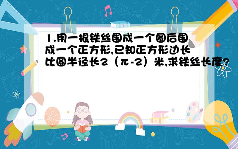 1.用一根铁丝围成一个圆后围成一个正方形,已知正方形边长比圆半径长2（π-2）米,求铁丝长度?