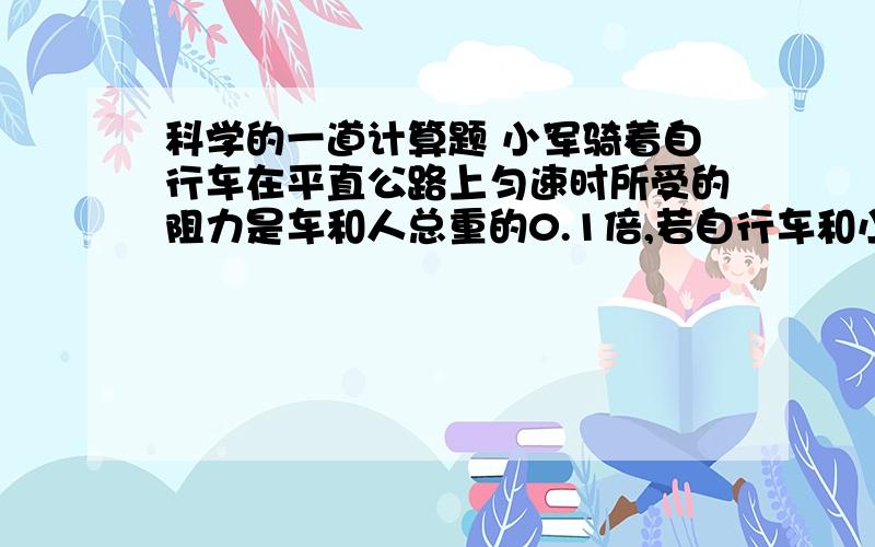 科学的一道计算题 小军骑着自行车在平直公路上匀速时所受的阻力是车和人总重的0.1倍,若自行车和小军的总质量为70千克,求