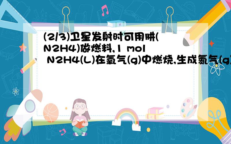 (2/3)卫星发射时可用肼(N2H4)做燃料,1 mol N2H4(L)在氧气(g)中燃烧,生成氮气(g)和水(L),放