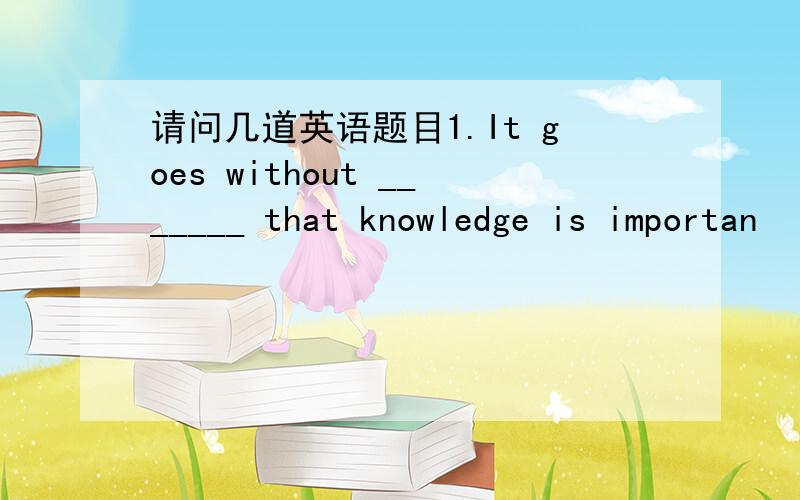 请问几道英语题目1.It goes without _______ that knowledge is importan