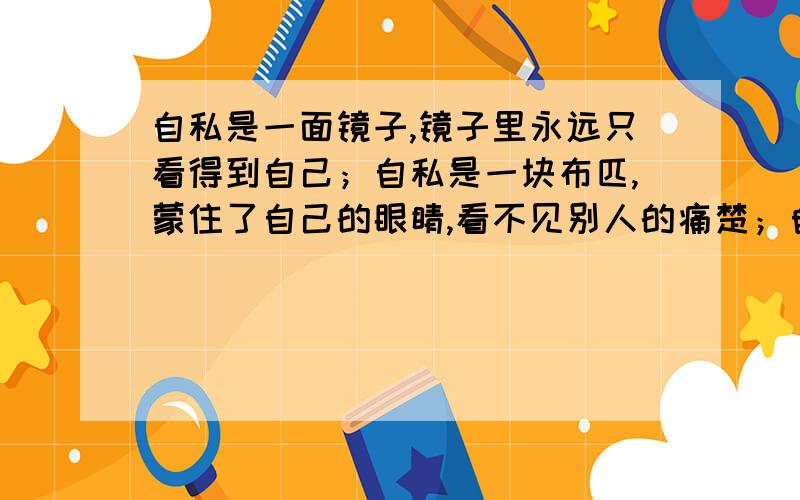 自私是一面镜子,镜子里永远只看得到自己；自私是一块布匹,蒙住了自己的眼睛,看不见别人的痛楚；自私是