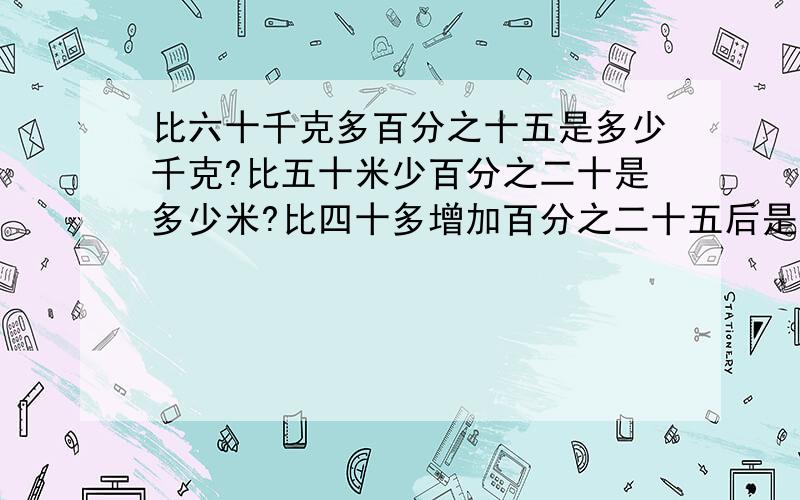 比六十千克多百分之十五是多少千克?比五十米少百分之二十是多少米?比四十多增加百分之二十五后是多