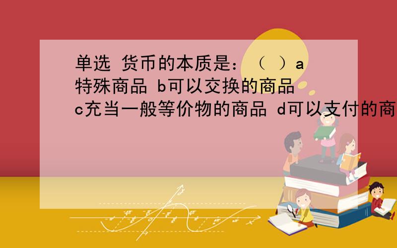 单选 货币的本质是：（ ）a特殊商品 b可以交换的商品 c充当一般等价物的商品 d可以支付的商品