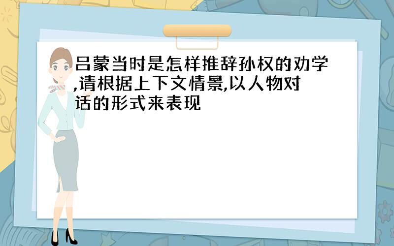 吕蒙当时是怎样推辞孙权的劝学,请根据上下文情景,以人物对话的形式来表现