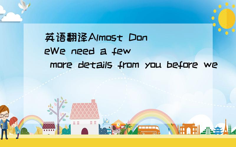 英语翻译Almost DoneWe need a few more details from you before we