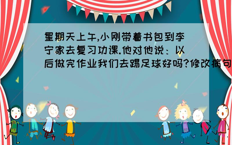 星期天上午,小刚带着书包到李宁家去复习功课.他对他说：以后做完作业我们去踢足球好吗?修改病句