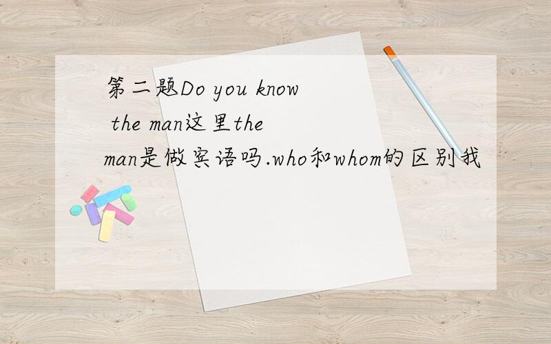 第二题Do you know the man这里the man是做宾语吗.who和whom的区别我