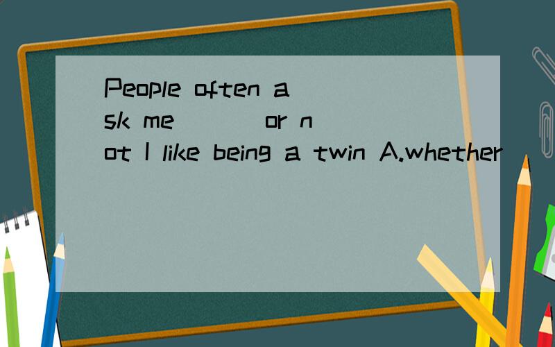 People often ask me ( ) or not I like being a twin A.whether