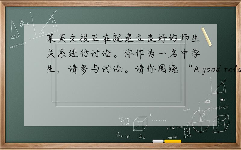 某英文报正在就建立良好的师生关系进行讨论。你作为一名中学生，请参与讨论。请你围绕 “A good relationshi