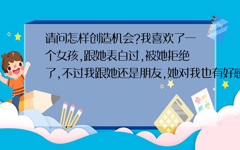 请问怎样创造机会?我喜欢了一个女孩,跟她表白过,被她拒绝了,不过我跟她还是朋友,她对我也有好感,似乎有点喜欢,只是她不能