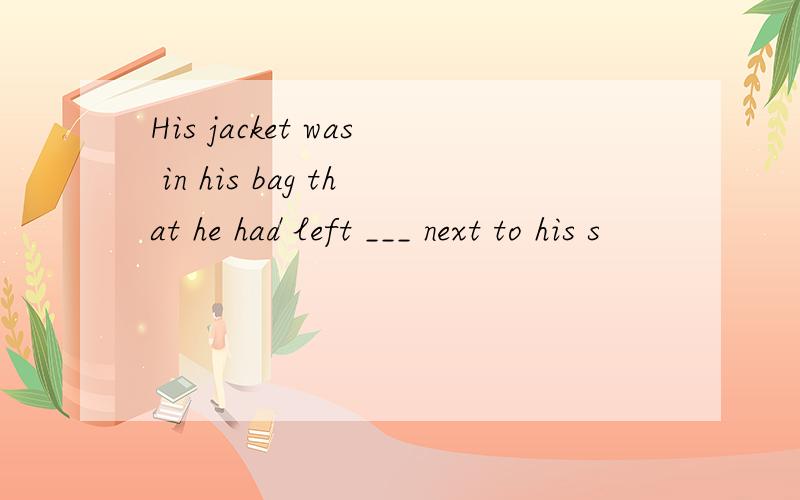 His jacket was in his bag that he had left ___ next to his s