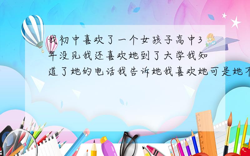 我初中喜欢了一个女孩子高中3年没见我还喜欢她到了大学我知道了她的电话我告诉她我喜欢她可是她不说话