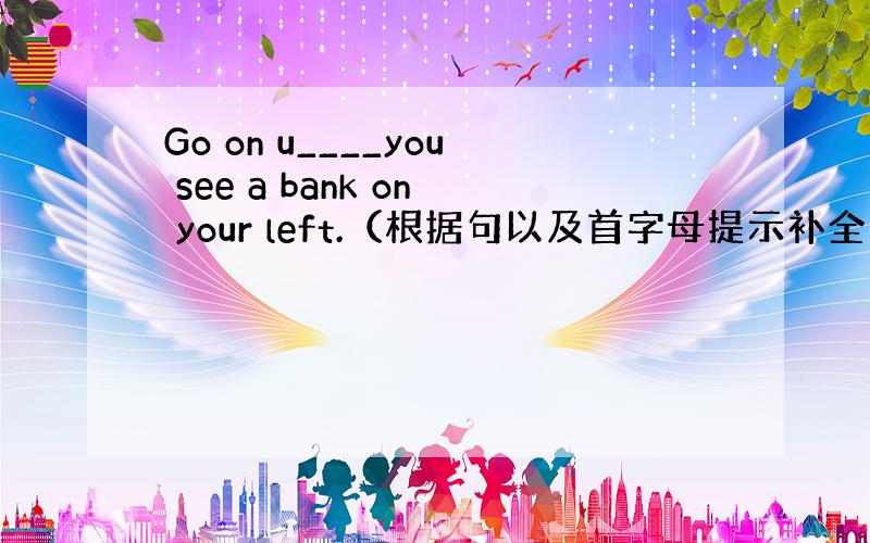 Go on u____you see a bank on your left.（根据句以及首字母提示补全单词）